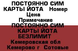 ПОСТОЯННО СИМ-КАРТЫ ЙОТА › Номер ­ 1 › Цена ­ 600 › Примечание ­ ПОСТОЯННО СИМ-КАРТЫ ЙОТА БЕЗЛИМИТ  - Кемеровская обл., Кемерово г. Сотовые телефоны и связь » Продам sim-карты и номера   